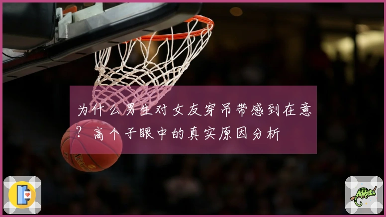 为什么男生对女友穿吊带感到在意？高个子眼中的真实原因分析