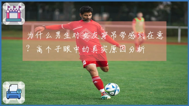 为什么男生对女友穿吊带感到在意？高个子眼中的真实原因分析