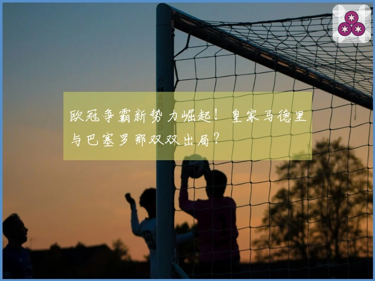 欧冠争霸新势力崛起！皇家马德里与巴塞罗那双双出局？