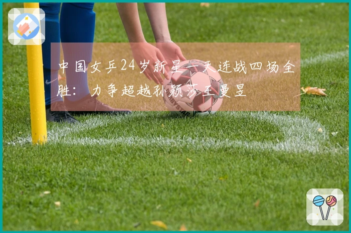 中国女乒24岁新星一天连战四场全胜：力争超越孙颖莎王曼昱