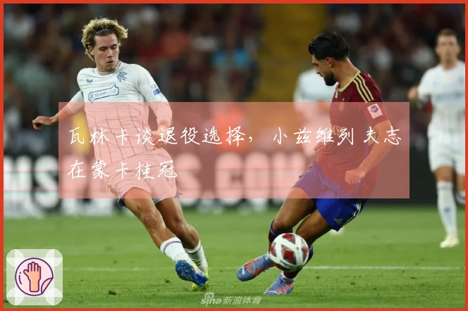 瓦林卡谈退役选择，小兹维列夫志在蒙卡桂冠
