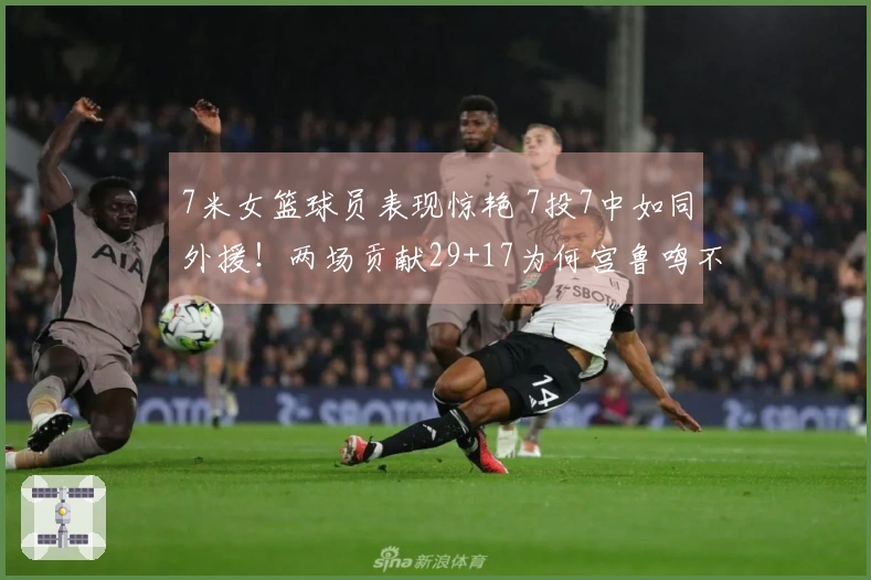 7米女篮球员表现惊艳 7投7中如同外援！两场贡献29+17为何宫鲁鸣不提名她？