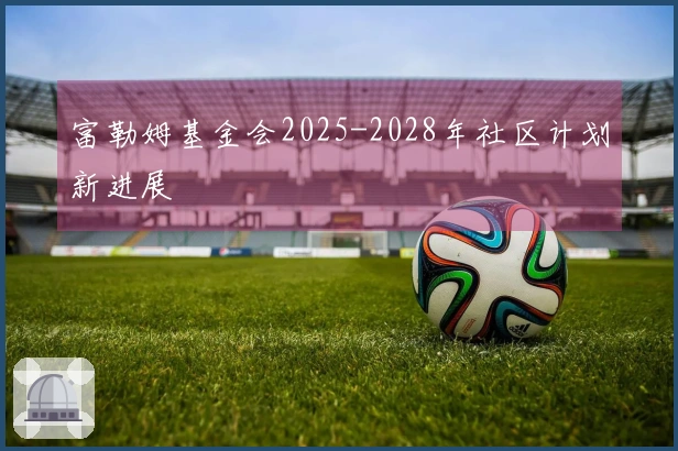 富勒姆基金会2025-2028年社区计划新进展