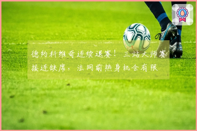 德约科维奇连续退赛！三站大师赛接连缺席，法网前热身机会有限