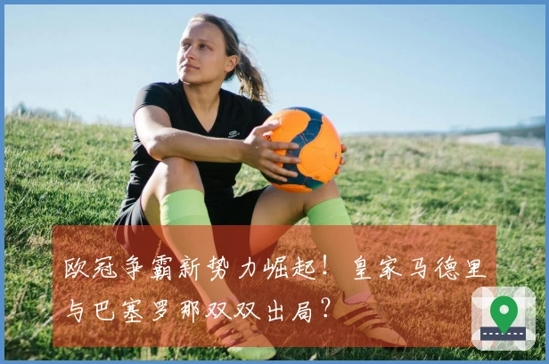 欧冠争霸新势力崛起！皇家马德里与巴塞罗那双双出局？