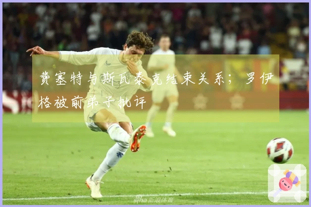 费塞特与斯瓦泰克结束关系；罗伊格被前弟子批评