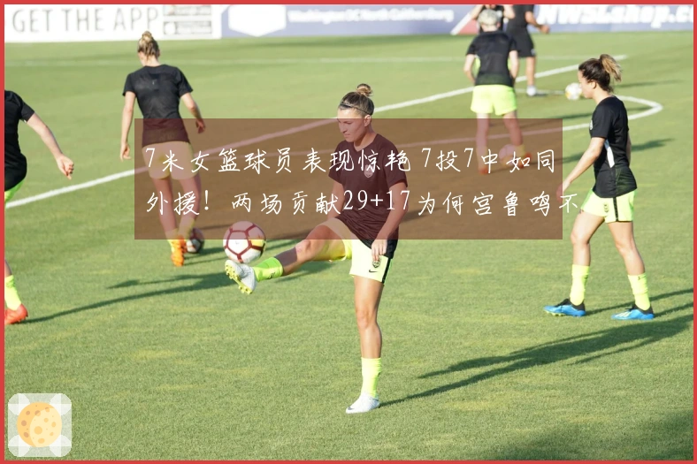7米女篮球员表现惊艳 7投7中如同外援！两场贡献29+17为何宫鲁鸣不提名她？